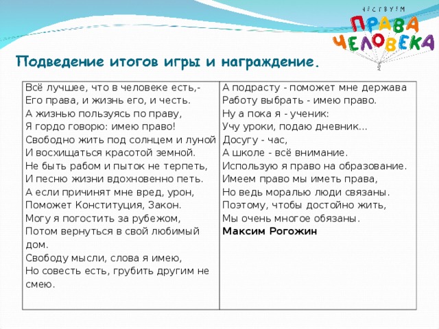 Всё лучшее, что в человеке есть,- Его права, и жизнь его, и честь. А жизнью пользуясь по праву, Я гордо говорю: имею право! Свободно жить под солнцем и луной И восхищаться красотой земной. Не быть рабом и пыток не терпеть, И песню жизни вдохновенно петь. А если причинят мне вред, урон, Поможет Конституция, Закон. Могу я погостить за рубежом, Потом вернуться в свой любимый дом. Свободу мысли, слова я имею, Но совесть есть, грубить другим не смею. А подрасту - поможет мне держава Работу выбрать - имею право. Ну а пока я - ученик: Учу уроки, подаю дневник... Досугу - час, А школе - всё внимание. Использую я право на образование. Имеем право мы иметь права, Но ведь моралью люди связаны. Поэтому, чтобы достойно жить, Мы очень многое обязаны. Максим Рогожин