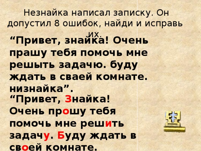 Незнайка написал записку. Он допустил 8 ошибок, найди и исправь их. “ Привет, знайка! Очень прашу тебя помочь мне решыть задачю. буду ждать в сваей комнате. низнайка”. “ Привет, З найка! Очень пр о шу тебя помочь мне реш и ть задач у . Б уду ждать в св о ей комнате. Не знайка”. ?