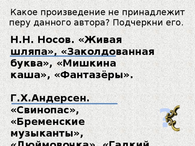 Какое произведение не принадлежит перу данного автора? Подчеркни его. Н.Н. Носов. «Живая шляпа», «Заколдованная буква», «Мишкина каша», «Фантазёры».  Г.Х.Андерсен. «Свинопас», «Бременские музыканты», «Дюймовочка», «Гадкий утёнок». ?