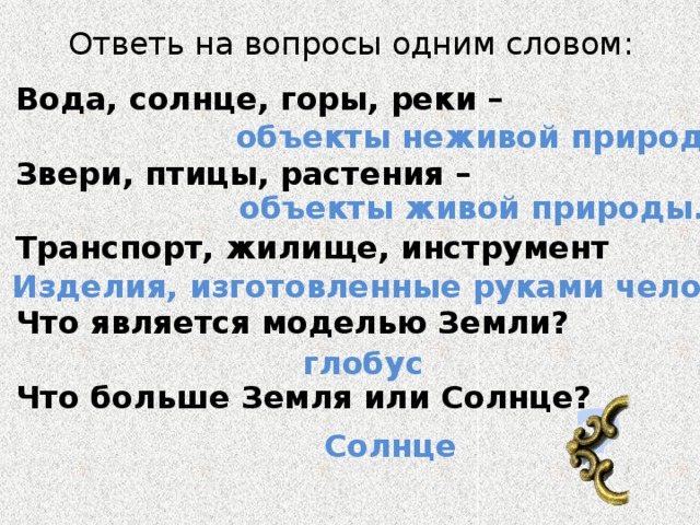 Ответь на вопросы одним словом: Вода, солнце, горы, реки –  Звери, птицы, растения –  Транспорт, жилище, инструмент  Что является моделью Земли?  Что больше Земля или Солнце? объекты неживой природы. объекты живой природы. Изделия, изготовленные руками человека. глобус ? Солнце