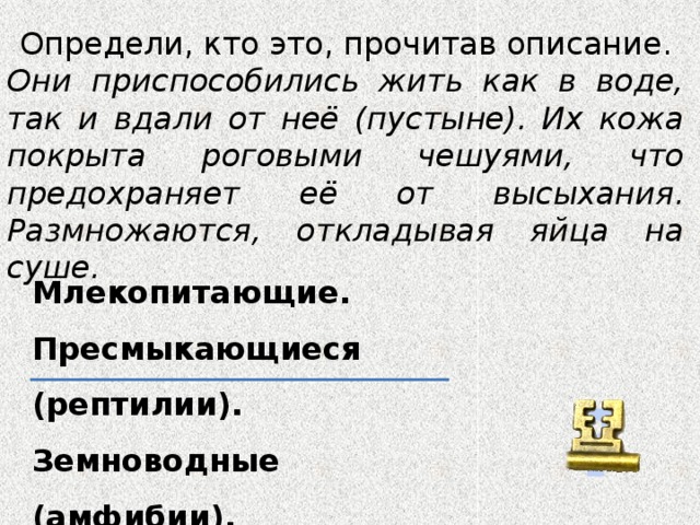 Определи, кто это, прочитав описание. Они приспособились жить как в воде, так и вдали от неё (пустыне). Их кожа покрыта роговыми чешуями, что предохраняет её от высыхания. Размножаются, откладывая яйца на суше. Млекопитающие. Пресмыкающиеся (рептилии). Земноводные (амфибии). ?