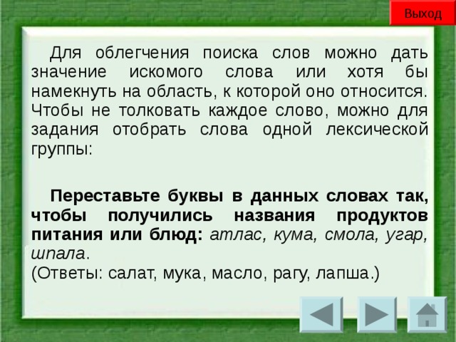 Выход Для облегчения поиска слов можно дать значение искомого слова или хотя бы намекнуть на область, к которой оно относится. Чтобы не толковать каждое слово, можно для задания отобрать слова одной лексической группы: Переставьте буквы в данных словах так, чтобы получились названия продуктов питания или блюд:  атлас, кума, смола, угар, шпала .  (Ответы: салат, мука, масло, рагу, лапша.)