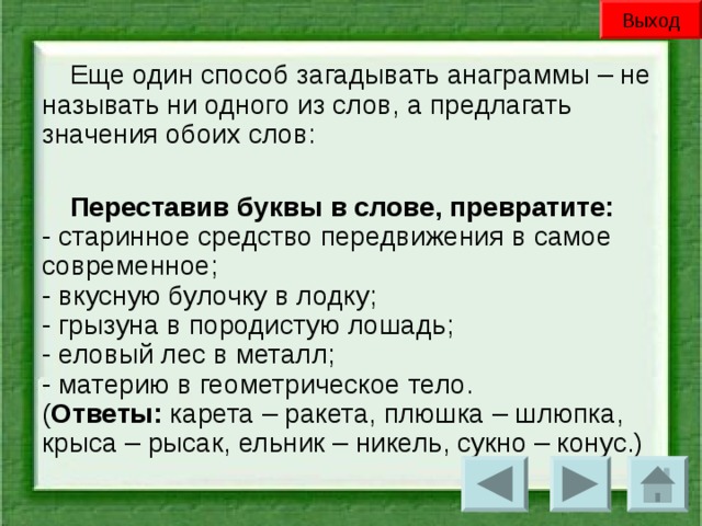 Выход Еще один способ загадывать анаграммы – не называть ни одного из слов, а предлагать значения обоих слов: Переставив буквы в слове, превратите:  - старинное средство передвижения в самое современное;  - вкусную булочку в лодку;  - грызуна в породистую лошадь;  - еловый лес в металл;  - материю в геометрическое тело.  ( Ответы: карета – ракета, плюшка – шлюпка, крыса – рысак, ельник – никель, сукно – конус.)