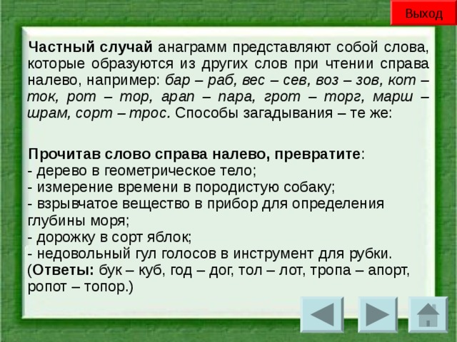 Выход Частный случай анаграмм представляют собой слова, которые образуются из других слов при чтении справа налево, например: бар – раб, вес – сев, воз – зов, кот – ток, рот – тор, арап – пара, грот – торг, марш – шрам, сорт – трос. Способы загадывания – те же: Прочитав слово справа налево, превратите :  - дерево в геометрическое тело;  - измерение времени в породистую собаку;  - взрывчатое вещество в прибор для определения глубины моря;  - дорожку в сорт яблок;  - недовольный гул голосов в инструмент для рубки.  ( Ответы: бук – куб, год – дог, тол – лот, тропа – апорт, ропот – топор.)