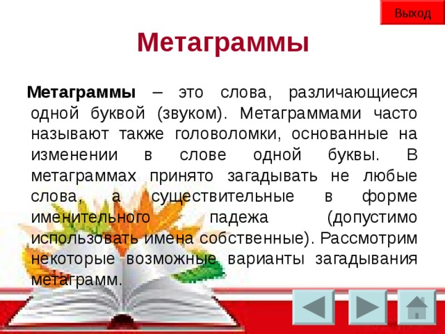 Выход Метаграммы Метаграммы – это слова, различающиеся одной буквой (звуком). Метаграммами часто называют также головоломки, основанные на изменении в слове одной буквы. В метаграммах принято загадывать не любые слова, а существительные в форме именительного падежа (допустимо использовать имена собственные). Рассмотрим некоторые возможные варианты загадывания метаграмм.