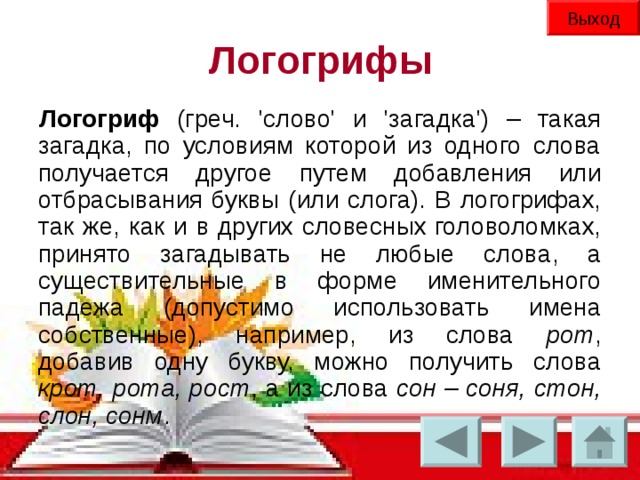 Выход Логогрифы Логогриф (греч. 'слово' и 'загадка') – такая загадка, по условиям которой из одного слова получается другое путем добавления или отбрасывания буквы (или слога). В логогрифах, так же, как и в других словесных головоломках, принято загадывать не любые слова, а существительные в форме именительного падежа (допустимо использовать имена собственные), например, из слова рот ,  добавив одну букву, можно получить слова крот, рота, рост , а из слова сон – соня, стон, слон, сонм .