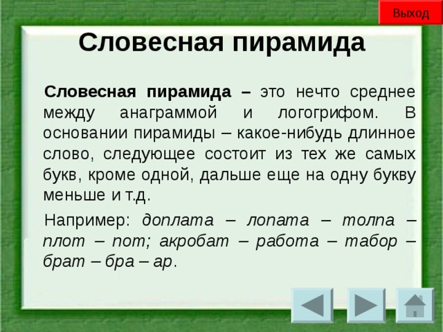 Выход Словесная пирамида Словесная пирамида – это нечто среднее между анаграммой и логогрифом. В основании пирамиды – какое-нибудь длинное слово, следующее состоит из тех же самых букв, кроме одной, дальше еще на одну букву меньше и т.д. Например: доплата – лопата – толпа – плот – пот; акробат – работа – табор – брат – бра – ар .