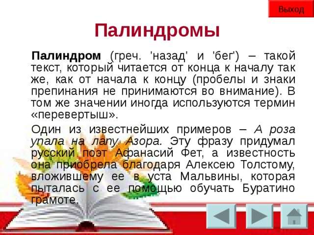 Выход Палиндромы Палиндром (греч. 'назад' и 'бег') – такой текст, который читается от конца к началу так же, как от начала к концу (пробелы и знаки препинания не принимаются во внимание). В том же значении иногда используются термин «перевертыш». Один из известнейших примеров – А роза упала на лапу Азора. Эту фразу придумал русский поэт Афанасий Фет, а известность она приобрела благодаря Алексею Толстому, вложившему ее в уста Мальвины, которая пыталась с ее помощью обучать Буратино грамоте.