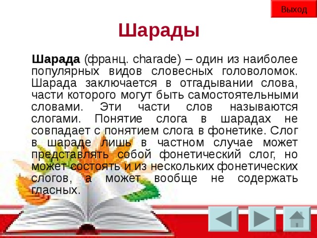 Выход Шарады Шарада (франц. charade) – один из наиболее популярных видов словесных головоломок. Шарада заключается в отгадывании слова, части которого могут быть самостоятельными словами. Эти части слов называются слогами. Понятие слога в шарадах не совпадает с понятием слога в фонетике. Слог в шараде лишь в частном случае может представлять собой фонетический слог, но может состоять и из нескольких фонетических слогов, а может вообще не содержать гласных.