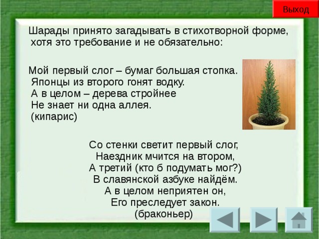 Выход Шарады принято загадывать в стихотворной форме, хотя это требование и не обязательно: Мой первый слог – бумаг большая стопка.  Японцы из второго гонят водку.  А в целом – дерева стройнее  Не знает ни одна аллея.  (кипарис) Со стенки светит первый слог,  Наездник мчится на втором,  А третий (кто б подумать мог?)  В славянской азбуке найдём.  А в целом неприятен он,  Его преследует закон.  (браконьер)