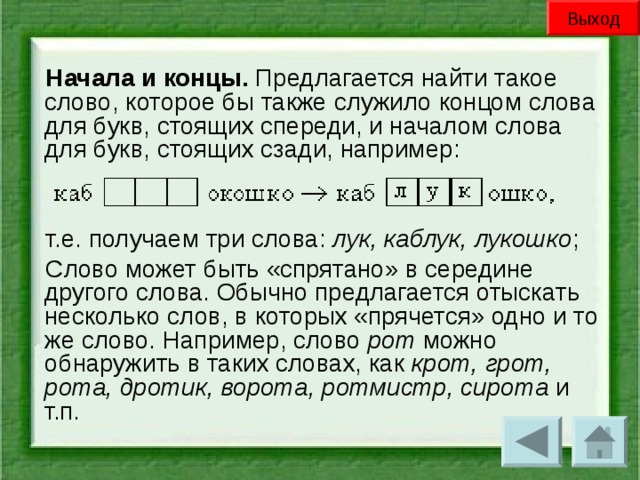 Выход Начала и концы. Предлагается найти такое слово, которое бы также служило концом слова для букв, стоящих спереди, и началом слова для букв, стоящих сзади, например: т.е. получаем три слова: лук, каблук, лукошко ; Слово может быть «спрятано» в середине другого слова. Обычно предлагается отыскать несколько слов, в которых «прячется» одно и то же слово. Например, слово рот можно обнаружить в таких словах, как крот, грот, рота, дротик, ворота, ротмистр, сирота и т.п.