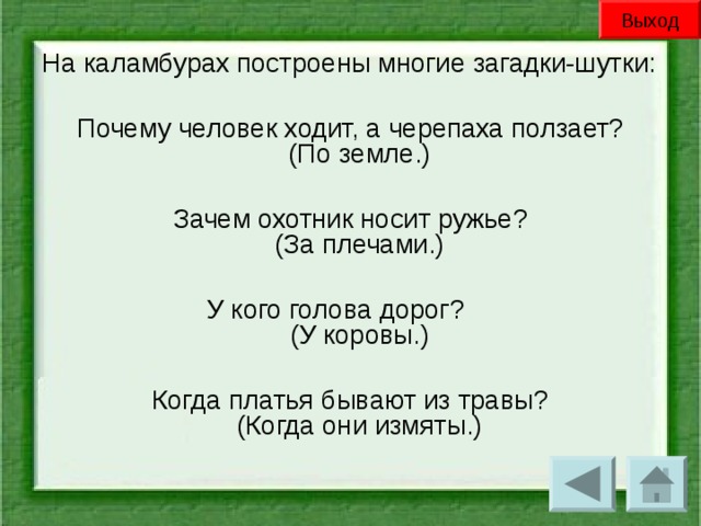 Выход На каламбурах построены многие загадки-шутки: Почему человек ходит, а черепаха ползает?  (По земле.) Зачем охотник носит ружье?  (За плечами.) У кого голова дорог?      (У коровы.) Когда платья бывают из травы?  (Когда они измяты.)