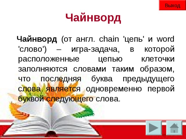 Выход Чайнворд Чайнворд (от англ. chain 'цепь' и word 'слово') – игра-задача, в которой расположенные цепью клеточки заполняются словами таким образом, что последняя буква предыдущего слова является одновременно первой буквой следующего слова.