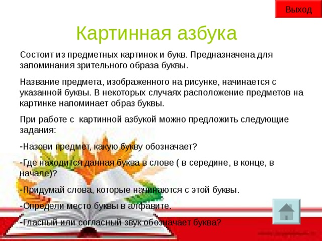 Выход Картинная азбука Состоит из предметных картинок и букв. Предназначена для запоминания зрительного образа буквы. Название предмета, изображенного на рисунке, начинается с указанной буквы. В некоторых случаях расположение предметов на картинке напоминает образ буквы. При работе с картинной азбукой можно предложить следующие задания: