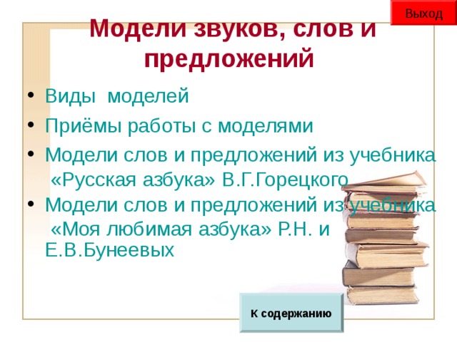 Выход  Модели звуков, слов и предложений Виды  моделей Приёмы работы с моделями Модели слов и предложений из учебника «Русская азбука» В.Г.Горецкого Модели слов и предложений из учебника «Моя любимая азбука» Р.Н. и Е.В.Бунеевых  К содержанию