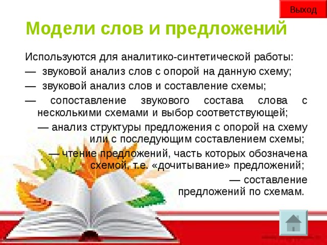 Выход Модели слов и предложений Используются для аналитико-синтетической работы: —   звуковой анализ слов с опорой на данную схему; —   звуковой анализ слов и составление схемы; — сопоставление звукового состава слова с несколькими схемами и выбор соответствующей; — анализ структуры предложения с опорой на схему или с последующим составлением схемы; — чтение предложений, часть которых обозначена схемой, т.е. «дочитывание» предложений; — составление предложений по схемам.  