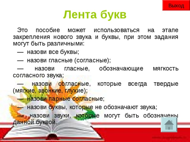 Выход Лента букв Это пособие может использоваться на этапе закрепления нового звука и буквы, при этом задания могут быть различными: —   назови все буквы; —   назови гласные (согласные); —   назови гласные, обозначающие мягкость согласного звука; —   назови согласные, которые всегда твердые (мягкие, звонкие, глухие); —   назови парные согласные; —   назови буквы, которые не обозначают звука; —   назови звуки, которые могут быть обозначены данной буквой.