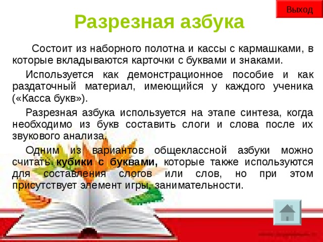 Выход Разрезная азбука  Состоит из наборного полотна и кассы с кармашками, в которые вкладываются карточки с буквами и знаками. Используется как демонстрационное пособие и как раздаточный материал, имеющийся у каждого ученика («Касса букв»). Разрезная азбука используется на этапе синтеза, когда необходимо из букв составить слоги и слова после их звукового анализа. Одним из вариантов общеклассной азбуки можно считать кубики с буквами, которые также используются для составления слогов или слов, но при этом присутствует элемент игры, занимательности.