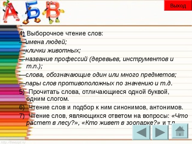 Выход 4) Выборочное чтение слов: — имена людей;  — клички животных;  — название профессий (деревьев, инструментов и т.п.);  — слова, обозначающие один или много предметов;  — пары слов противоположных по значению и т.д. 5)  Прочитать слова, отличающиеся одной буквой, одним слогом.  6)  Чтение слов и подбор к ним синонимов, антонимов. 7)  Чтение слов, являющихся ответом на вопросы: «Что растет в лесу?», «Кто живет в зоопарке?» и т.п.