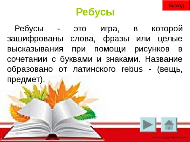 Выход Ребусы Ребусы - это игра, в которой зашифрованы слова, фразы или целые высказывания при помощи рисунков в сочетании с буквами и знаками. Название образовано от латинского rebus - (вещь, предмет).