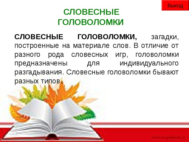 Выход СЛОВЕСНЫЕ ГОЛОВОЛОМКИ СЛОВЕСНЫЕ ГОЛОВОЛОМКИ, загадки, построенные на материале слов. В отличие от разного рода словесных игр, головоломки предназначены для индивидуального разгадывания. Словесные головоломки бывают разных типов.