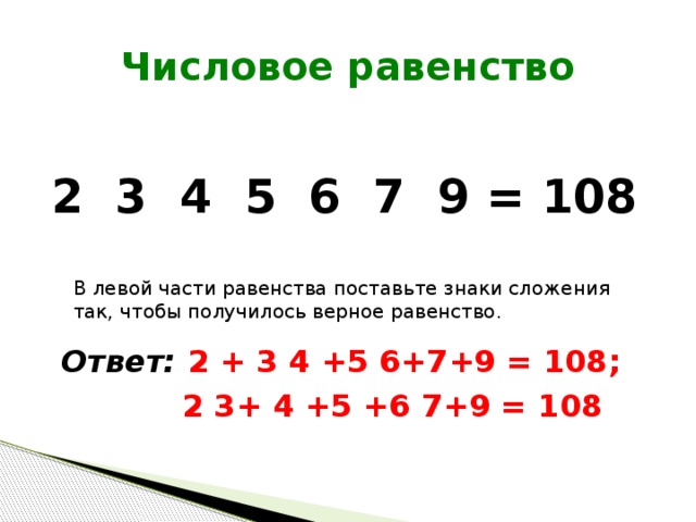 Числовое равенство 2 3 4 5 6 7 9 = 108 В левой части равенства поставьте знаки сложения так, чтобы получилось верное равенство. Ответ: 2 + 3 4 +5 6+7+9 = 108;  2 3+ 4 +5 +6 7+9 = 108