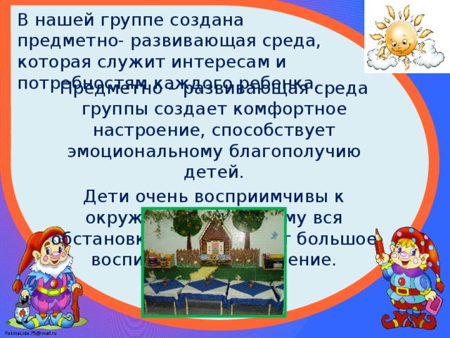 В нашей группе создана предметно- развивающая среда, которая служит интересам и потребностям каждого ребенка. Предметно – развивающая среда группы создает комфортное настроение, способствует эмоциональному благополучию детей. Дети очень восприимчивы к окружающему, поэтому вся обстановка группы имеет большое воспитательное значение.