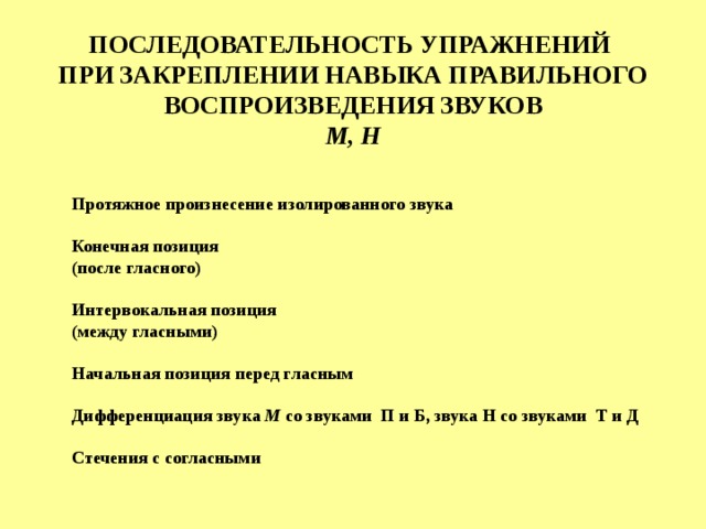 ПОСЛЕДОВАТЕЛЬНОСТЬ УПРАЖНЕНИЙ ПРИ ЗАКРЕПЛЕНИИ НАВЫКА ПРАВИЛЬНОГО ВОСПРОИЗВЕДЕНИЯ ЗВУКОВ М, Н  Протяжное произнесение изолированного звука  Конечная позиция (после гласного)  Интервокальная позиция (между гласными)  Начальная позиция перед гласным  Дифференциация звука М со звуками  П и Б, звука Н со звуками  Т и Д  Стечения с согласными