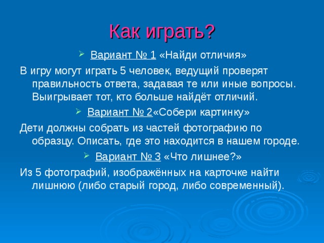 Как играть? Вариант № 1 «Найди отличия» В игру могут играть 5 человек, ведущий проверят правильность ответа, задавая те или иные вопросы. Выигрывает тот, кто больше найдёт отличий. Вариант № 2 «Собери картинку» Дети должны собрать из частей фотографию по образцу. Описать, где это находится в нашем городе. Вариант № 3 «Что лишнее?» Из 5 фотографий, изображённых на карточке найти лишнюю (либо старый город, либо современный).