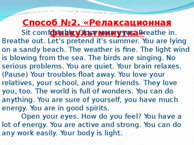Способ №2. «Релаксационная физкультминутка»  Sit comfortably. Close your eyes. Breathe in. Breathe out. Let’s pretend it’s summer. You are lying on a sandy beach. The weather is fine. The light wind is blowing from the sea. The birds are singing. No serious problems. You are quiet. Your brain relaxes. (Pause) Your troubles float away. You love your relatives, your school, and your friends. They love you , too. The world is full of wonders. You can do anything. You are sure of yourself, you have much energy. You are in good spirits.  Open your eyes. How do you feel? You have a lot of energy. You are active and strong. You can do any work easily. Your body is light.