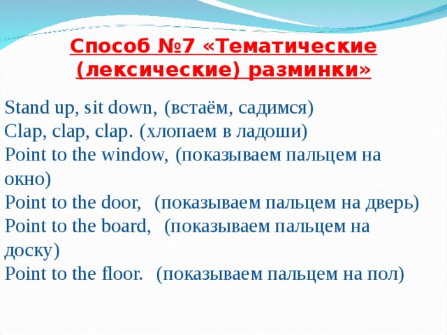 Способ № 7 «Тематические (лексические) разминки» Stand up, sit down,   ( встаём , садимся ) Clap, clap, clap.   (хлопаем в ладоши) Point to the window,   (показываем пальцем на окно) Point to the door,    (показываем пальцем на дверь) Point to the board,    (показываем пальцем на доску) Point to the floor.    (показываем пальцем на пол)