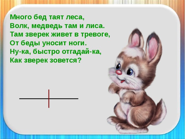 Много бед таят леса,  Волк, медведь там и лиса.  Там зверек живет в тревоге,  От беды уносит ноги.  Ну-ка, быстро отгадай-ка,  Как зверек зовется?