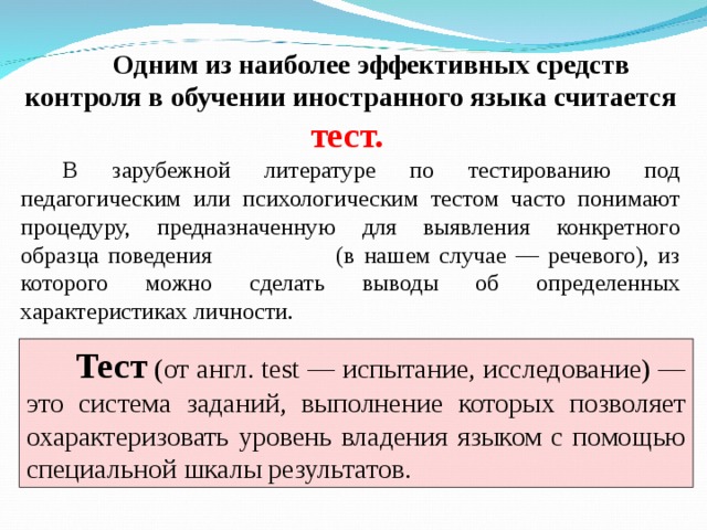 Одним из наиболее эффективных средств контроля в обучении иностранного языка считается тест. В зарубежной литературе по тестированию под педагогическим или психологическим тестом часто понимают процедуру, предназначенную для выявления конкретного образца поведения (в нашем случае — речевого), из которого можно сделать выводы об определенных характеристиках личности.  Тест  (от англ. test — испытание, исследование) — это система заданий, выполнение которых позволяет охарактеризовать уровень владения языком с помощью специальной шкалы результатов.