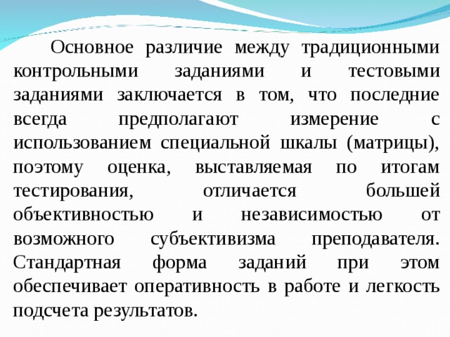 Основное различие между традиционными контрольными заданиями и тестовыми заданиями заключается в том, что последние всегда предполагают измерение с использованием специальной шкалы (матрицы), поэтому оценка, выставляемая по итогам тестирования, отличается большей объективностью и независимостью от возможного субъективизма преподавателя. Стандартная форма заданий при этом обеспечивает оперативность в работе и легкость подсчета результатов.