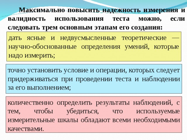 Максимально повысить надежность измерения и валидность использования теста можно, если следовать трем основным этапам его создания: дать ясные и недвусмысленные теоретические — научно-обоснованные определения умений, которые надо измерить;  точно установить условие и операции, которых следует придерживаться при проведении теста и наблюдении за его выполнением;  количественно определить результаты наблюдений, с тем, чтобы убедиться, что используемые измерительные шкалы обладают всеми необходимыми качествами.