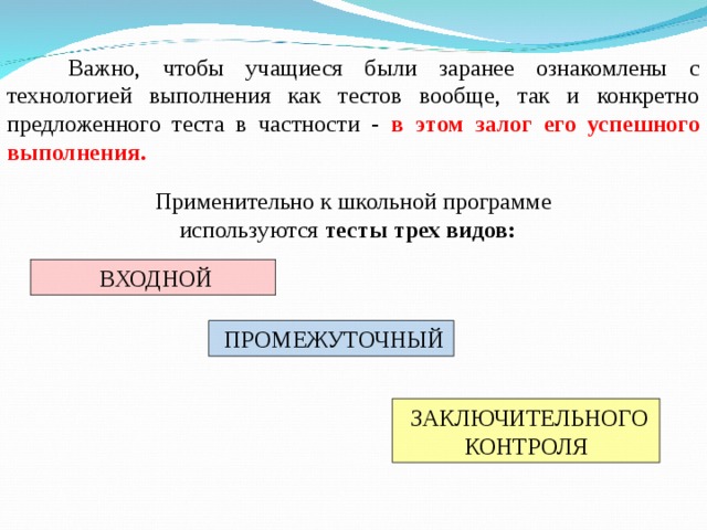 Важно, чтобы учащиеся были заранее ознакомлены с технологией выполнения как тестов вообще, так и конкретно предложенного теста в частности - в этом залог его успешного выполнения.  Применительно к школьной программе используются тесты  трех видов:   ВХОДНОЙ  ПРОМЕЖУТОЧНЫЙ  ЗАКЛЮЧИТЕЛЬНОГО КОНТРОЛЯ