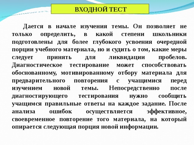 ВХОДНОЙ ТЕСТ Дается в начале изучения темы. Он позволяет не только определить, в какой степени школьники подготовлены для более глубокого усвоения очередной порции учебного материала, но и судить о том, какие меры следует принять для ликвидации пробелов. Диагностическое тестирование может способствовать обоснованному, мотивированному отбору материала для предварительного повторения с учащимися перед изучением новой темы. Непосредственно после диагностирующего тестирования нужно сообщить учащимся правильные ответы на каждое задание. После анализа ошибок осуществляется эффективное, своевременное повторение того материала, на который опирается следующая порция новой информации.