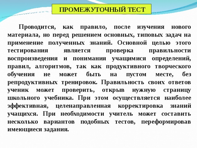 ПРОМЕЖУТОЧНЫЙ ТЕСТ Проводится, как правило, после изучения нового материала, но перед решением основных, типовых задач на применение полученных знаний. Основной целью этого тестирования является проверка правильности воспроизведения и понимания учащимися определений, правил, алгоритмов, так как продуктивного творческого обучения не может быть на пустом месте, без репродуктивных тренировок. Правильность своих ответов ученик может проверить, открыв нужную страницу школьного учебника. При этом осуществляется наиболее эффективная, целенаправленная корректировка знаний учащихся. При необходимости учитель может составить несколько вариантов подобных тестов, переформировав имеющиеся задания.