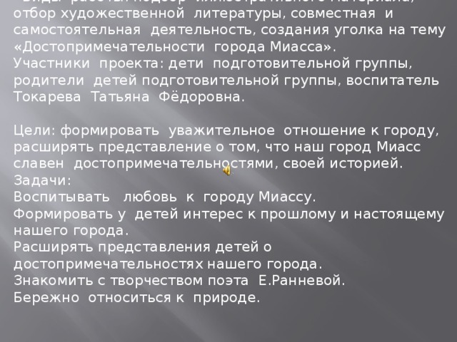 Виды работы: подбор иллюстративного материала, отбор художественной литературы, совместная и самостоятельная деятельность, создания уголка на тему «Достопримечательности города Миасса». Участники проекта: дети подготовительной группы, родители детей подготовительной группы, воспитатель Токарева Татьяна Фёдоровна. Цели: формировать уважительное отношение к городу, расширять представление о том, что наш город Миасс славен достопримечательностями, своей историей. Задачи: Воспитывать любовь к городу Миассу. Формировать у детей интерес к прошлому и настоящему нашего города. Расширять представления детей о достопримечательностях нашего города. Знакомить с творчеством поэта Е.Ранневой. Бережно относиться к природе.