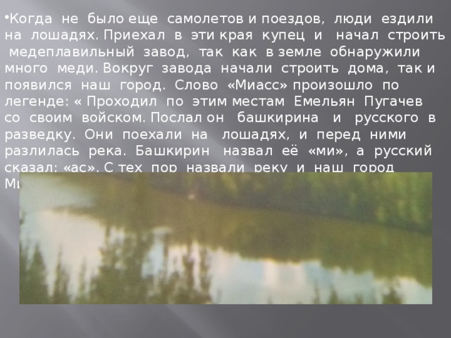 Когда не было еще самолетов и поездов, люди ездили на лошадях. Приехал в эти края купец и начал строить медеплавильный завод, так как в земле обнаружили много меди. Вокруг завода начали строить дома, так и появился наш город. Слово «Миасс» произошло по легенде: « Проходил по этим местам Емельян Пугачев со своим войском. Послал он башкирина и русского в разведку. Они поехали на лошадях, и перед ними разлилась река. Башкирин назвал её «ми», а русский сказал: «ас». С тех пор назвали реку и наш город Миасс.