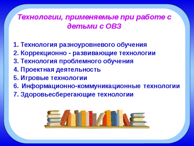 Технологии, применяемые при работе с детьми с ОВЗ 1. Технология разноуровневого обучения 2. Коррекционно - развивающие технологии 3. Технология проблемного обучения 4. Проектная деятельность 5. Игровые технологии 6. Информационно-коммуникационные технологии 7. Здоровьесберегающие технологии