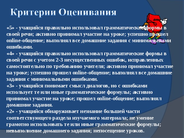 «5» - учащийся правильно использовал грамматические формы в своей речи; активно принимал участие на уроке; успешно прошел online- общение; выполнял все домашние задания с минимальными ошибками. «4» - учащийся правильно использовал грамматические формы в своей речи с учетом 2-3 несущественных ошибок, исправленных самостоятельно по требованию учителя; активно принимал участие на уроке; успешно прошел online- общение; выполнял все домашние задания с минимальными ошибками. «3» - учащийся понимает смысл диалогов, но с ошибками использует те или иные грамматические формулы; активно принимал участие на уроке; прошел online- общение; выполнял домашние задания. «2» - учащийся обнаруживает незнание большей части соответствующего раздела изучаемого материала; не умение грамотно использовать те или иные грамматические формулы; невыполнение домашнего задания; непосещение уроков.