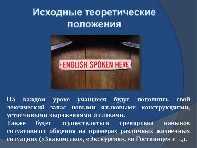 На каждом уроке учащиеся будут пополнять свой лексический запас новыми языковыми конструкциями, устойчивыми выражениями и словами. Также будет осуществляться тренировка навыков ситуативного общения на примерах различных жизненных ситуациях («Знакомство», «Экскурсия», «в Гостинице» и т.д.