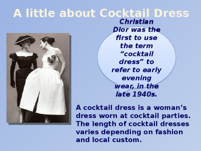 A little about Cocktail Dress Christian Dior was the first to use the term “cocktail dress” to refer to early evening wear, in the late 1940s. A cocktail dress is a woman’s dress worn at cocktail parties. The length of cocktail dresses varies depending on fashion and local custom.