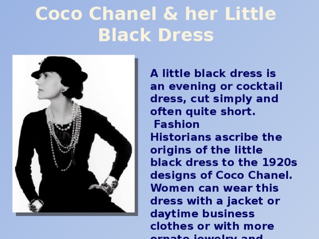 Coco Chanel & her Little Black Dress A little black dress is an evening or cocktail dress, cut simply and often quite short.  Fashion Historians ascribe the origins of the little black dress to the 1920s designs of Coco Chanel. Women can wear this dress with a jacket or daytime business clothes or with more ornate jewelry and accessories for evening.