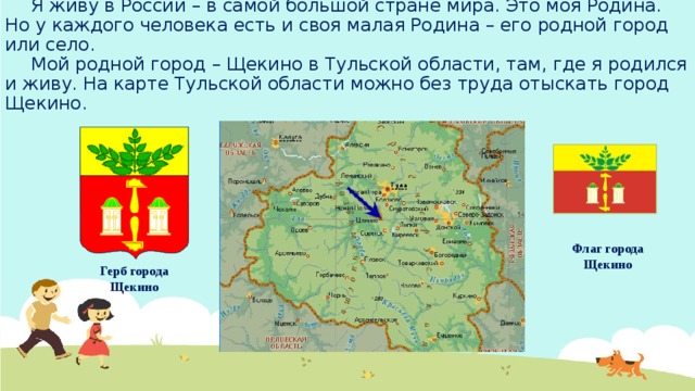 Я живу в России – в самой большой стране мира. Это моя Родина. Но у каждого человека есть и своя малая Родина – его родной город или село.   Мой родной город – Щекино в Тульской области, там, где я родился и живу. На карте Тульской области можно без труда отыскать город Щекино. Флаг города Щекино Герб города Щекино