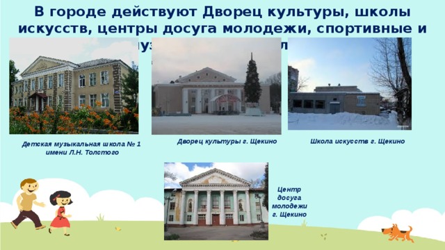 В городе действуют Дворец культуры, школы искусств, центры досуга молодежи, спортивные и музыкальные школы. Школа искусств г. Щекино Дворец культуры г. Щекино Детская музыкальная школа № 1 имени Л.Н. Толстого Центр досуга молодежи г. Щекино