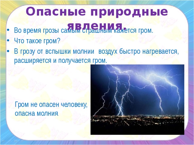 Опасные природные явления. Во время грозы самым страшным кажется гром. Что такое гром? В грозу от вспышки молнии воздух быстро нагревается, расширяется и получается гром. Гром не опасен человеку, опасна молния .