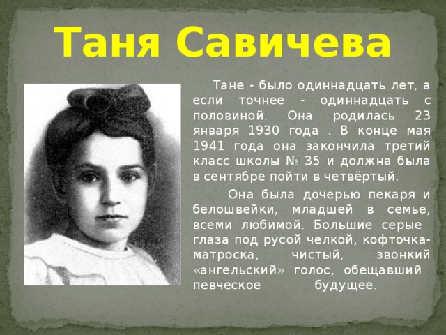 Таня Савичева    Тане - было одиннадцать лет, а если точнее - одиннадцать с половиной. Она родилась 23 января 1930 года . В конце мая 1941 года она закончила третий класс школы № 35 и должна была в сентябре пойти в четвёртый.   Она была дочерью пекаря и белошвейки, младшей в семье, всеми любимой. Большие серые  глаза под русой челкой, кофточка-матроска, чистый, звонкий «ангельский» голос, обещавший  певческое будущее.