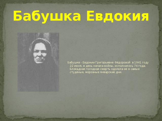 Бабушка Евдокия  Бабушке - Евдокии Григорьевне Фёдоровой в 1941 году 22 июня, в день начала войны, исполнилось 74 года. Блокадная голодная смерть одолела её в самые студёные, морозные январские дни.